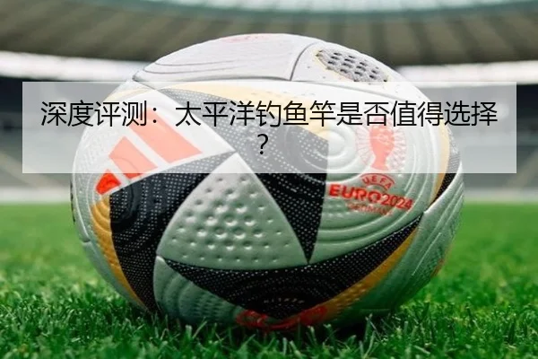 深度评测：太平洋钓鱼竿是否值得选择？